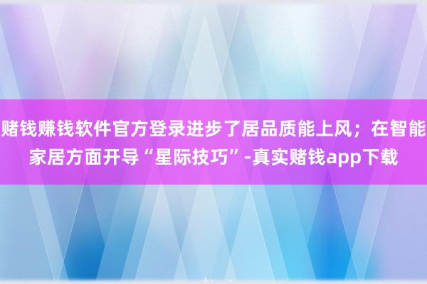 赌钱赚钱软件官方登录进步了居品质能上风；在智能家居方面开导“星际技巧”-真实赌钱app下载