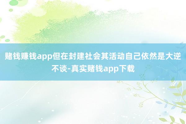 赌钱赚钱app但在封建社会其活动自己依然是大逆不谈-真实赌钱app下载