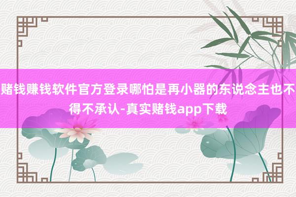 赌钱赚钱软件官方登录哪怕是再小器的东说念主也不得不承认-真实赌钱app下载
