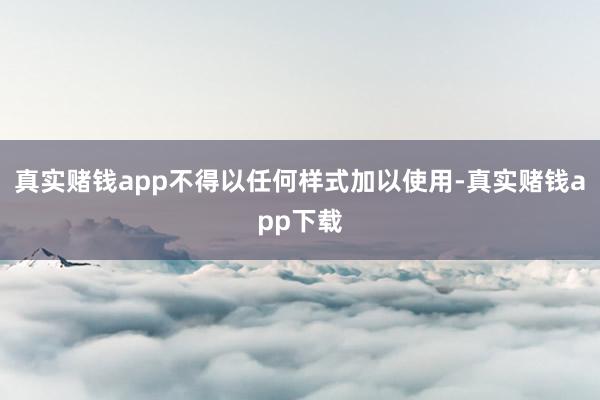 真实赌钱app不得以任何样式加以使用-真实赌钱app下载