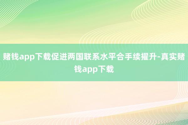 赌钱app下载促进两国联系水平合手续擢升-真实赌钱app下载