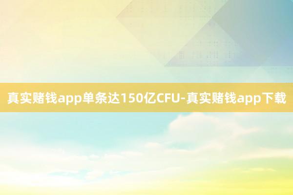 真实赌钱app单条达150亿CFU-真实赌钱app下载