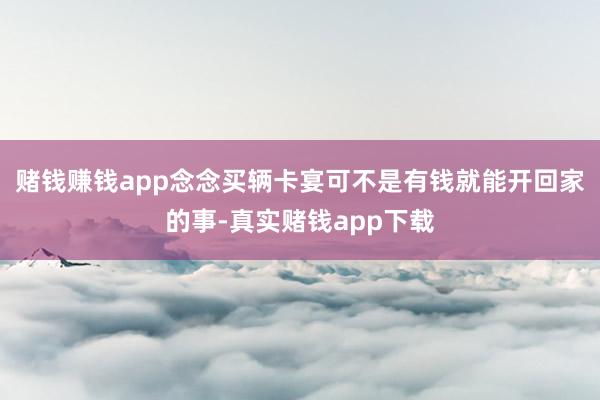 赌钱赚钱app念念买辆卡宴可不是有钱就能开回家的事-真实赌钱app下载