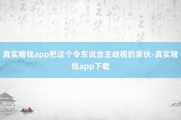 真实赌钱app把这个令东说念主歧视的家伙-真实赌钱app下载