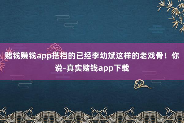 赌钱赚钱app搭档的已经李幼斌这样的老戏骨！你说-真实赌钱app下载