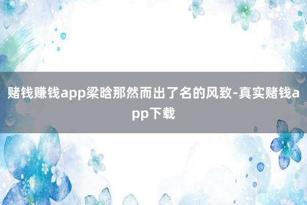 赌钱赚钱app梁晗那然而出了名的风致-真实赌钱app下载