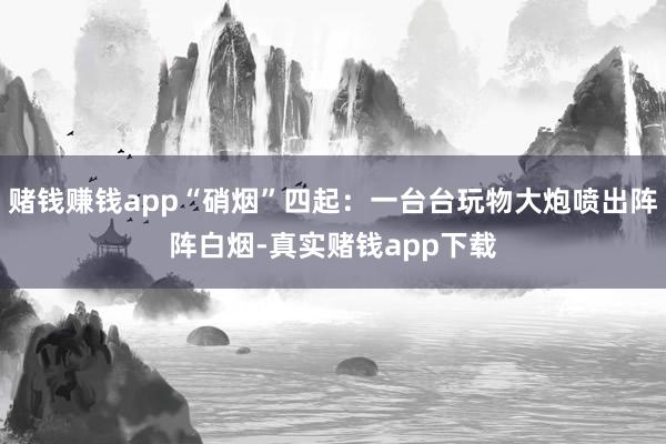 赌钱赚钱app“硝烟”四起:一台台玩物大炮喷出阵阵白烟-真实赌钱app下载