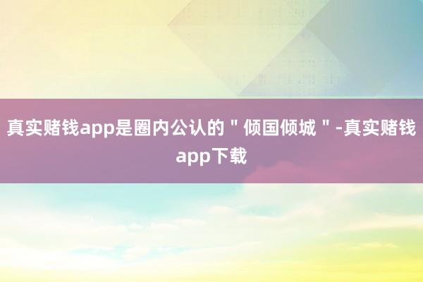 真实赌钱app是圈内公认的＂倾国倾城＂-真实赌钱app下载