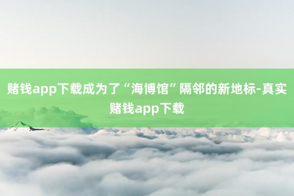 赌钱app下载成为了“海博馆”隔邻的新地标-真实赌钱app下载