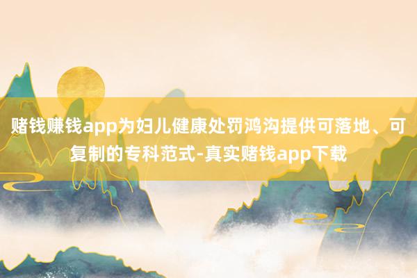 赌钱赚钱app为妇儿健康处罚鸿沟提供可落地、可复制的专科范式-真实赌钱app下载