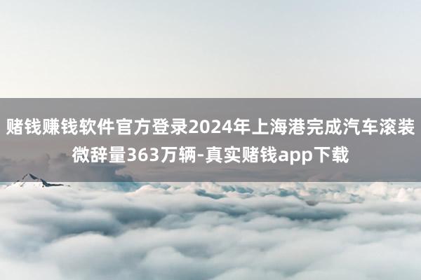 赌钱赚钱软件官方登录2024年上海港完成汽车滚装微辞量363万辆-真实赌钱app下载