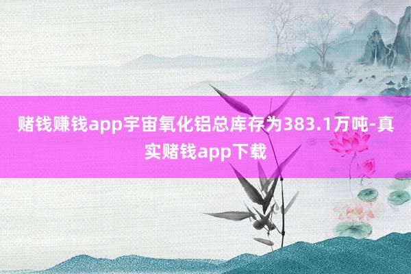 赌钱赚钱app宇宙氧化铝总库存为383.1万吨-真实赌钱app下载