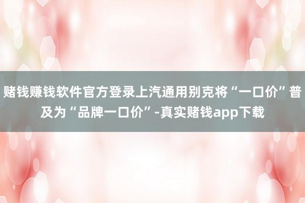 赌钱赚钱软件官方登录上汽通用别克将“一口价”普及为“品牌一口价”-真实赌钱app下载