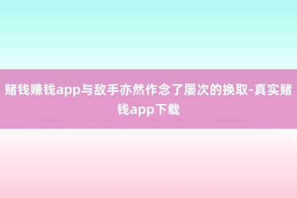 赌钱赚钱app与敌手亦然作念了屡次的换取-真实赌钱app下载