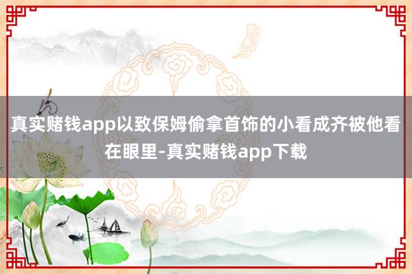 真实赌钱app以致保姆偷拿首饰的小看成齐被他看在眼里-真实赌钱app下载