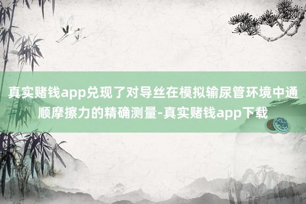 真实赌钱app兑现了对导丝在模拟输尿管环境中通顺摩擦力的精确测量-真实赌钱app下载