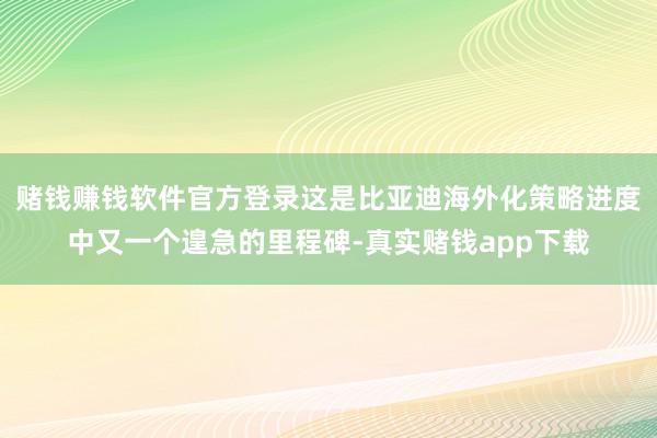赌钱赚钱软件官方登录这是比亚迪海外化策略进度中又一个遑急的里程碑-真实赌钱app下载