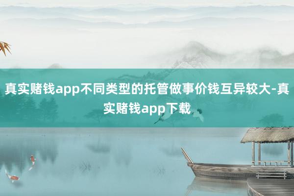 真实赌钱app不同类型的托管做事价钱互异较大-真实赌钱app下载