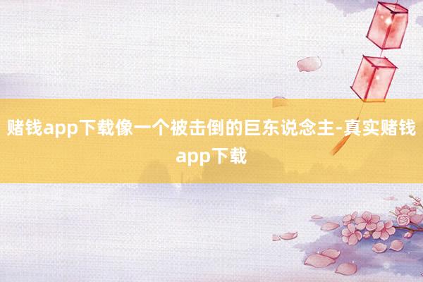 赌钱app下载像一个被击倒的巨东说念主-真实赌钱app下载