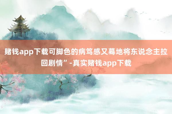 赌钱app下载可脚色的病笃感又蓦地将东说念主拉回剧情”-真实赌钱app下载