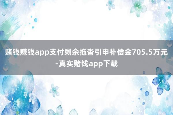 赌钱赚钱app支付剩余拖沓引申补偿金705.5万元-真实赌钱app下载
