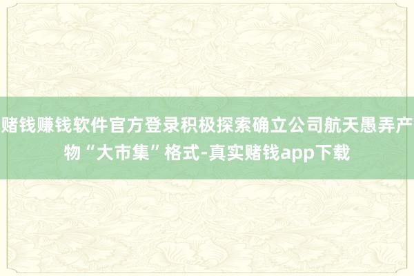 赌钱赚钱软件官方登录积极探索确立公司航天愚弄产物“大市集”格式-真实赌钱app下载