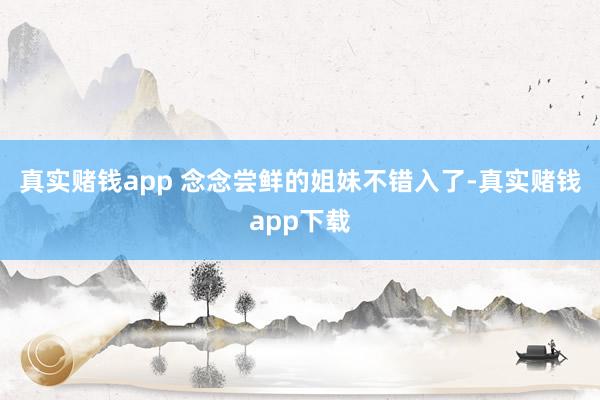 真实赌钱app 念念尝鲜的姐妹不错入了-真实赌钱app下载