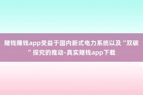 赌钱赚钱app受益于国内新式电力系统以及“双碳”探究的推动-真实赌钱app下载