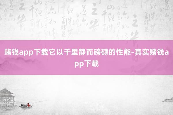 赌钱app下载它以千里静而磅礴的性能-真实赌钱app下载