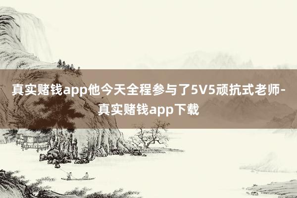 真实赌钱app他今天全程参与了5V5顽抗式老师-真实赌钱app下载