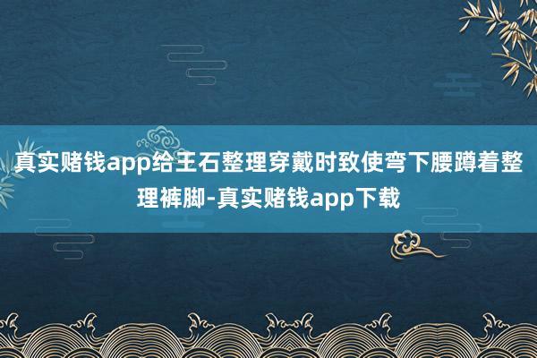 真实赌钱app给王石整理穿戴时致使弯下腰蹲着整理裤脚-真实赌钱app下载