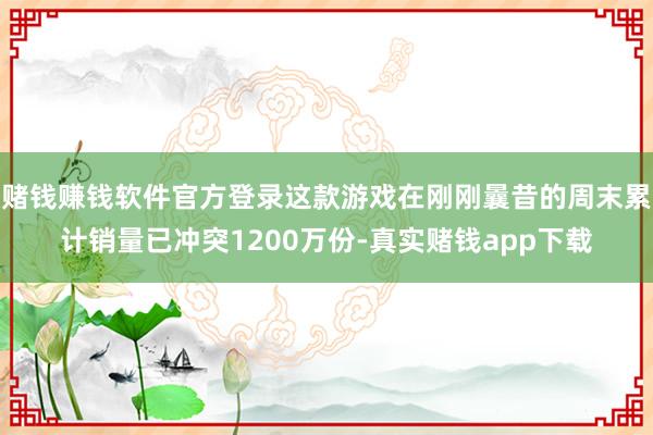 赌钱赚钱软件官方登录这款游戏在刚刚曩昔的周末累计销量已冲突1200万份-真实赌钱app下载