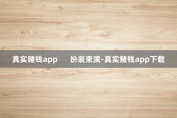 真实赌钱app      扮装束演-真实赌钱app下载