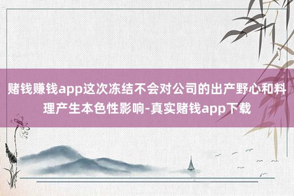 赌钱赚钱app这次冻结不会对公司的出产野心和料理产生本色性影响-真实赌钱app下载