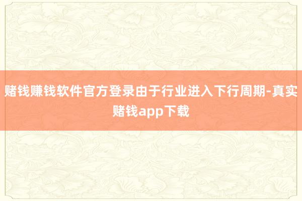 赌钱赚钱软件官方登录由于行业进入下行周期-真实赌钱app下载