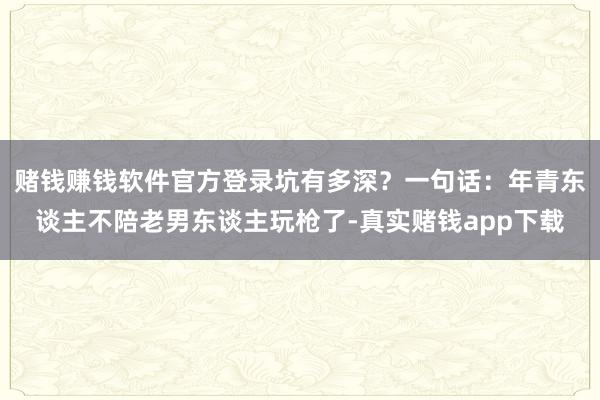 赌钱赚钱软件官方登录坑有多深？一句话：年青东谈主不陪老男东谈主玩枪了-真实赌钱app下载