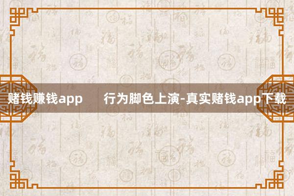 赌钱赚钱app      行为脚色上演-真实赌钱app下载