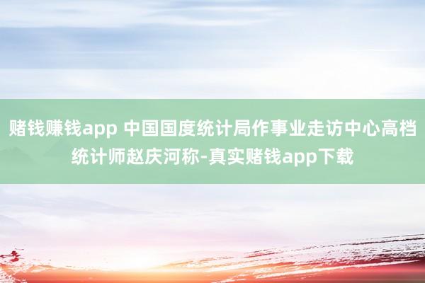 赌钱赚钱app 中国国度统计局作事业走访中心高档统计师赵庆河称-真实赌钱app下载
