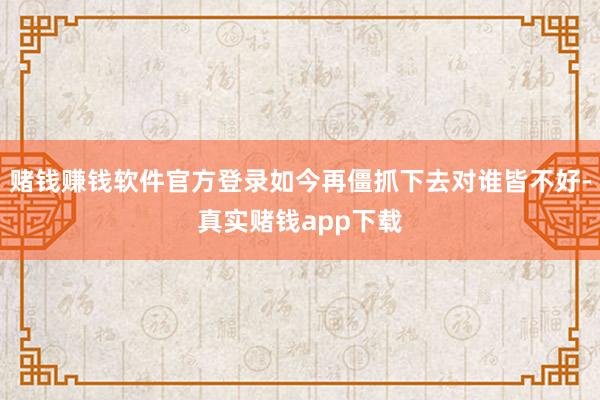 赌钱赚钱软件官方登录如今再僵抓下去对谁皆不好-真实赌钱app下载