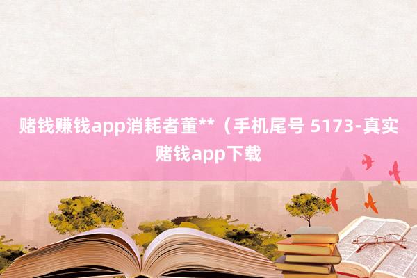 赌钱赚钱app消耗者董**(手机尾号 5173-真实赌钱app下载