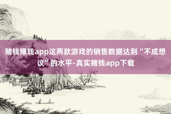 赌钱赚钱app这两款游戏的销售数据达到“不成想议”的水平-真实赌钱app下载