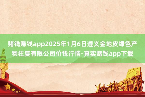 赌钱赚钱app2025年1月6日遵义金地皮绿色产物往复有限公司价钱行情-真实赌钱app下载