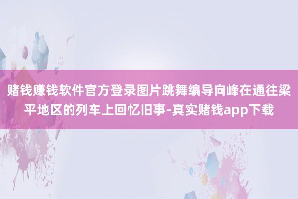 赌钱赚钱软件官方登录图片跳舞编导向峰在通往梁平地区的列车上回忆旧事-真实赌钱app下载