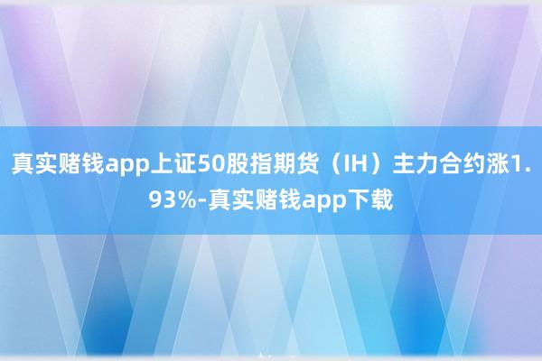 真实赌钱app上证50股指期货（IH）主力合约涨1.93%-真实赌钱app下载