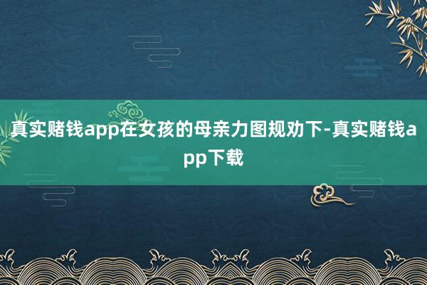 真实赌钱app在女孩的母亲力图规劝下-真实赌钱app下载