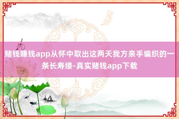 赌钱赚钱app从怀中取出这两天我方亲手编织的一条长寿缕-真实赌钱app下载
