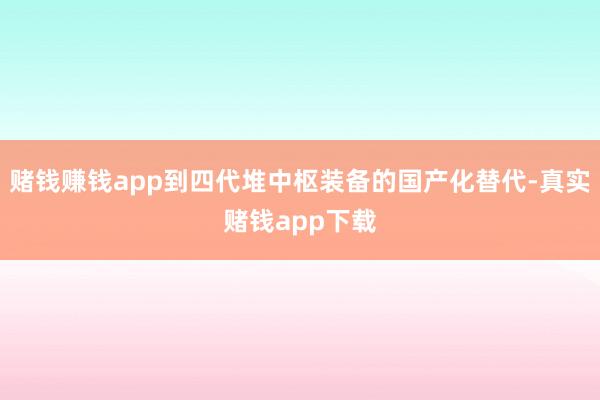 赌钱赚钱app到四代堆中枢装备的国产化替代-真实赌钱app下载