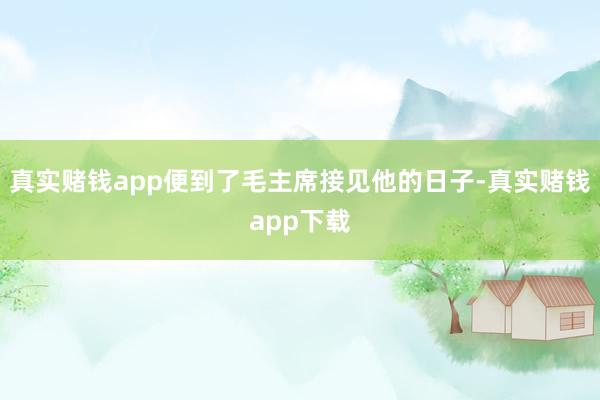 真实赌钱app便到了毛主席接见他的日子-真实赌钱app下载