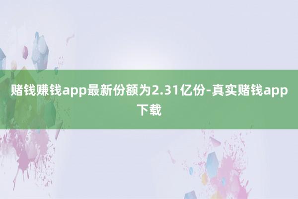 赌钱赚钱app最新份额为2.31亿份-真实赌钱app下载