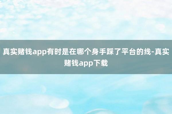 真实赌钱app有时是在哪个身手踩了平台的线-真实赌钱app下载